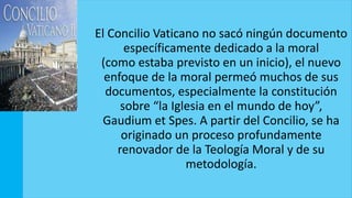 El Concilio Vaticano no sacó ningún documento
específicamente dedicado a la moral
(como estaba previsto en un inicio), el nuevo
enfoque de la moral permeó muchos de sus
documentos, especialmente la constitución
sobre “la Iglesia en el mundo de hoy”,
Gaudium et Spes. A partir del Concilio, se ha
originado un proceso profundamente
renovador de la Teología Moral y de su
metodología.
 
