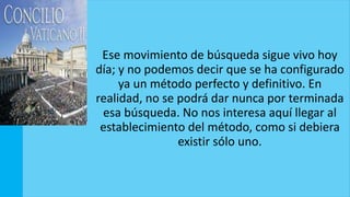 Ese movimiento de búsqueda sigue vivo hoy
día; y no podemos decir que se ha configurado
ya un método perfecto y definitivo. En
realidad, no se podrá dar nunca por terminada
esa búsqueda. No nos interesa aquí llegar al
establecimiento del método, como si debiera
existir sólo uno.
 