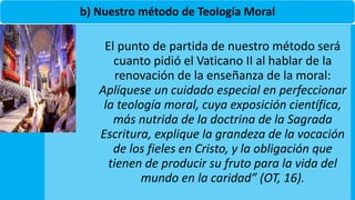 b) Nuestro método de Teología Moral
El punto de partida de nuestro método será
cuanto pidió el Vaticano II al hablar de la
renovación de la enseñanza de la moral:
Aplíquese un cuidado especial en perfeccionar
la teología moral, cuya exposición científica,
más nutrida de la doctrina de la Sagrada
Escritura, explique la grandeza de la vocación
de los fieles en Cristo, y la obligación que
tienen de producir su fruto para la vida del
mundo en la caridad” (OT, 16).
 