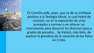 EL Concilio pide, pues, que se dé un enfoque
positivo a la Teología Moral, la cual habrá de
consistir, no en la exposición de unos
preceptos y normas o en ofrecer un
instrumento para discernir los diversos tipos y
grados de pecados... Se tratará, más bien, de
explicar la grandeza de la vocación de los fieles
en Cristo.
 