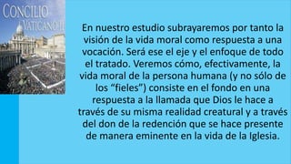 En nuestro estudio subrayaremos por tanto la
visión de la vida moral como respuesta a una
vocación. Será ese el eje y el enfoque de todo
el tratado. Veremos cómo, efectivamente, la
vida moral de la persona humana (y no sólo de
los “fieles”) consiste en el fondo en una
respuesta a la llamada que Dios le hace a
través de su misma realidad creatural y a través
del don de la redención que se hace presente
de manera eminente en la vida de la Iglesia.
 