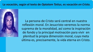La vocación, según el texto de Optatam Totius, es vocación en Cristo.
La persona de Cristo será central en nuestra
reflexión moral. En Jesucristo veremos la norma
suprema de la moralidad, así como la inspiración
de fondo y la principal motivación para vivir en
plenitud la propia dimensión moral, cuya meta
última es, precisamente, la vida eterna en Cristo.
 