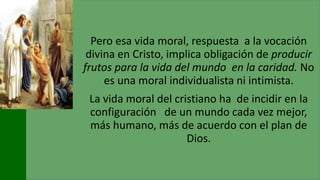 Pero esa vida moral, respuesta a la vocación
divina en Cristo, implica obligación de producir
frutos para la vida del mundo en la caridad. No
es una moral individualista ni intimista.
La vida moral del cristiano ha de incidir en la
configuración de un mundo cada vez mejor,
más humano, más de acuerdo con el plan de
Dios.
 