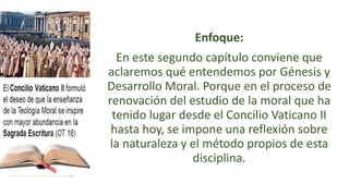 Enfoque:
En este segundo capítulo conviene que
aclaremos qué entendemos por Génesis y
Desarrollo Moral. Porque en el proceso de
renovación del estudio de la moral que ha
tenido lugar desde el Concilio Vaticano II
hasta hoy, se impone una reflexión sobre
la naturaleza y el método propios de esta
disciplina.
 