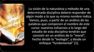 La visión de la naturaleza y método de una
determinada disciplina deberá responder de
algún modo a lo que su mismo nombre indica.
Vamos, pues, a partir de un análisis de las
palabras que componen el nombre de este
curso: nuestros esfuerzos a lo largo del
estudio de esta disciplina tendrán que
consistir en un análisis de lo “moral”,
hecho desde la “teología”, y desde un
enfoque “fundamental” [1].
 