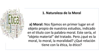 1. Naturaleza de la Moral
a) Moral: Nos fijamos en primer lugar en el
objeto propio de nuestros estudios, indicado
en el título con la palabra moral. Este sería, el
“objeto material” del tratado. Pero ¿qué es la
moral, lo moral, la moralidad? ¿Qué relación
tiene con la ética, lo ético?
 