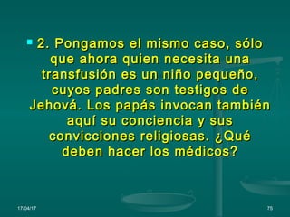 17/04/17 75
 2. Pongamos el mismo caso, sólo2. Pongamos el mismo caso, sólo
que ahora quien necesita unaque ahora quien necesita una
transfusión es un niño pequeño,transfusión es un niño pequeño,
cuyos padres son testigos decuyos padres son testigos de
Jehová. Los papás invocan tambiénJehová. Los papás invocan también
aquí su conciencia y susaquí su conciencia y sus
convicciones religiosas. ¿Quéconvicciones religiosas. ¿Qué
deben hacer los médicos?deben hacer los médicos?
 