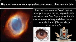 22/05/2018 10
La conciencia es un “ojo” que ve
siempre lo que haces, vayas donde
vayas; o una “voz” que te indica de
vez en cuando lo que debes hacer o
dejar de hacer (“la voz de la
conciencia”).
Hay muchas expresiones populares que van en el mismo sentido:
 