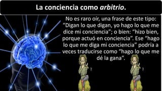 22/05/2018 13
La conciencia como arbitrio.
No es raro oír, una frase de este tipo:
“Digan lo que digan, yo hago lo que me
dice mi conciencia”; o bien: “hizo bien,
porque actuó en conciencia”. Ese “hago
lo que me diga mi conciencia” podría a
veces traducirse como “hago lo que me
dé la gana”.
 
