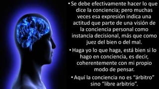 22/05/2018 14
•Se debe efectivamente hacer lo que
dice la conciencia; pero muchas
veces esa expresión indica una
actitud que parte de una visión de
la conciencia personal como
instancia decisional, más que como
juez del bien o del mal.
•Haga yo lo que haga, está bien si lo
hago en conciencia, es decir,
coherentemente con mi propio
modo de pensar.
• Aquí la conciencia no es “árbitro”
sino “libre arbitrio”.
 