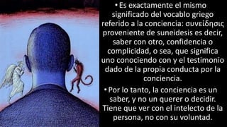 22/05/2018 17
•Es exactamente el mismo
significado del vocablo griego
referido a la conciencia: συνείδησις
proveniente de suneidesis es decir,
saber con otro, confidencia o
complicidad, o sea, que significa
uno conociendo con y el testimonio
dado de la propia conducta por la
conciencia.
•Por lo tanto, la conciencia es un
saber, y no un querer o decidir.
Tiene que ver con el intelecto de la
persona, no con su voluntad.
 