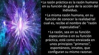 22/05/2018 22
•La razón práctica es la razón humana
en su función de guía de la acción del
individuo.
•La misma razón humana, en su
función de conocer la realidad tal
cual es, recibe el nombre de “razón
especulativa”.
• La razón, sea en su función
especulativa o en su función
práctica, está como enraizada en
unos principios “primeros”,
espontáneos, innatos, que
configuran su mismo razonar.
 