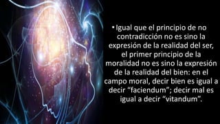 22/05/2018 25
•Igual que el principio de no
contradicción no es sino la
expresión de la realidad del ser,
el primer principio de la
moralidad no es sino la expresión
de la realidad del bien: en el
campo moral, decir bien es igual a
decir “faciendum”; decir mal es
igual a decir “vitandum”.
 