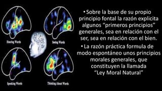 22/05/2018 26
•Sobre la base de su propio
principio fontal la razón explicita
algunos “primeros principios”
generales, sea en relación con el
ser, sea en relación con el bien.
• La razón práctica formula de
modo espontáneo unos principios
morales generales, que
constituyen la llamada
“Ley Moral Natural”
 