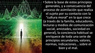 22/05/2018 27
•Sobre la base de estos principios
generales, y a consecuencia del
proceso de asimilación que realiza
el sujeto por su contacto con la
“cultura moral” en la que crece
(a través de la familia, educadores,
lecturas y medios de comunicación
social, amistades, sociedad en
general), la conciencia habitual se
enriquece de toda una serie de
principios secundarios, valores,
normas, indicaciones... sobre el
bien y el mal.
 