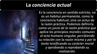 22/05/2018 28
La conciencia actual
Es la conciencia en sentido estricto, no
es un habitus permanente, como la
conciencia habitual, sino un actus de
la razón práctica. Podemos definirla
como un juicio de la razón práctica que
aplica los principios morales comunes
al acto humano singular, percibiendo
su relación con la razón misma y por lo
tanto testificando su carácter moral
y aprobando o reprobando su
realización.
 