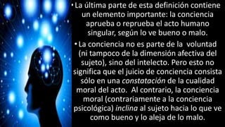 22/05/2018 29
•La última parte de esta definición contiene
un elemento importante: la conciencia
aprueba o reprueba el acto humano
singular, según lo ve bueno o malo.
•La conciencia no es parte de la voluntad
(ni tampoco de la dimensión afectiva del
sujeto), sino del intelecto. Pero esto no
significa que el juicio de conciencia consista
sólo en una constatación de la cualidad
moral del acto. Al contrario, la conciencia
moral (contrariamente a la conciencia
psicológica) inclina al sujeto hacia lo que ve
como bueno y lo aleja de lo malo.
 