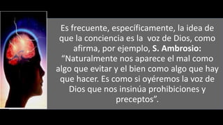 22/05/2018 35
Es frecuente, específicamente, la idea de
que la conciencia es la voz de Dios, como
afirma, por ejemplo, S. Ambrosio:
“Naturalmente nos aparece el mal como
algo que evitar y el bien como algo que hay
que hacer. Es como si oyéremos la voz de
Dios que nos insinúa prohibiciones y
preceptos”.
 