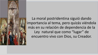 22/05/2018 38
La moral postridentina siguió dando
importancia al tema, pero quizás viéndola
más en su relación de dependencia de la
Ley natural que como “lugar” de
encuentro vivo con Dios, su Creador.
 