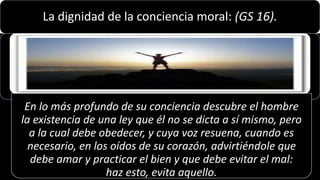 22/05/2018 39
La dignidad de la conciencia moral: (GS 16).
En lo más profundo de su conciencia descubre el hombre
la existencia de una ley que él no se dicta a sí mismo, pero
a la cual debe obedecer, y cuya voz resuena, cuando es
necesario, en los oídos de su corazón, advirtiéndole que
debe amar y practicar el bien y que debe evitar el mal:
haz esto, evita aquello.
 