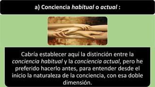 22/05/2018 45
a) Conciencia habitual o actual :
Cabría establecer aquí la distinción entre la
conciencia habitual y la conciencia actual, pero he
preferido hacerlo antes, para entender desde el
inicio la naturaleza de la conciencia, con esa doble
dimensión.
 
