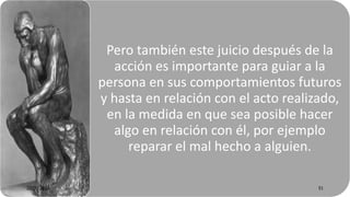 Pero también este juicio después de la
acción es importante para guiar a la
persona en sus comportamientos futuros
y hasta en relación con el acto realizado,
en la medida en que sea posible hacer
algo en relación con él, por ejemplo
reparar el mal hecho a alguien.
22/05/2018 51
 