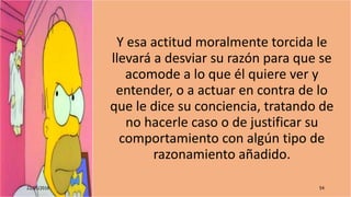 Y esa actitud moralmente torcida le
llevará a desviar su razón para que se
acomode a lo que él quiere ver y
entender, o a actuar en contra de lo
que le dice su conciencia, tratando de
no hacerle caso o de justificar su
comportamiento con algún tipo de
razonamiento añadido.
22/05/2018 54
 