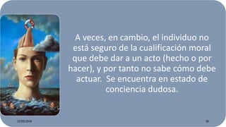 A veces, en cambio, el individuo no
está seguro de la cualificación moral
que debe dar a un acto (hecho o por
hacer), y por tanto no sabe cómo debe
actuar. Se encuentra en estado de
conciencia dudosa.
22/05/2018 56
 