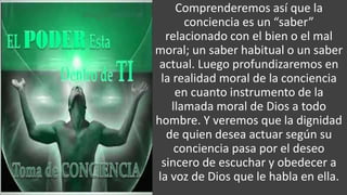 22/05/2018 6
Comprenderemos así que la
conciencia es un “saber”
relacionado con el bien o el mal
moral; un saber habitual o un saber
actual. Luego profundizaremos en
la realidad moral de la conciencia
en cuanto instrumento de la
llamada moral de Dios a todo
hombre. Y veremos que la dignidad
de quien desea actuar según su
conciencia pasa por el deseo
sincero de escuchar y obedecer a
la voz de Dios que le habla en ella.
 