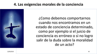 4. Las exigencias morales de la conciencia
¿Como debemos comportarnos
cuando nos encontramos en un
estado de conciencia determinado,
como por ejemplo si el juicio de
conciencia es erróneo o si no logro
salir de la duda sobre la moralidad
de un acto?
22/05/2018 65
 
