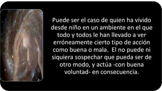 Puede ser el caso de quien ha vivido
desde niño en un ambiente en el que
todo y todos le han llevado a ver
erróneamente cierto tipo de acción
como buena o mala. El no puede ni
siquiera sospechar que pueda ser de
otro modo, y actúa -con buena
voluntad- en consecuencia.
22/05/2018 71
 