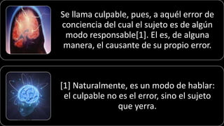 Se llama culpable, pues, a aquél error de
conciencia del cual el sujeto es de algún
modo responsable[1]. El es, de alguna
manera, el causante de su propio error.
[1] Naturalmente, es un modo de hablar:
el culpable no es el error, sino el sujeto
que yerra.
22/05/2018 73
 