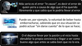 Más serio es el error “in causa”, es decir el error de
quien yerra a causa de algo que él ha querido
libremente y que sabía que le podría llevar al error.
Puede ser, por ejemplo, la voluntad de beber hasta
emborracharse, sabiendo que en esa situación se
podrá actuar “sin darse cuenta” de lo que se hace;
O el dejarse llevar por la pasión y el vicio hasta
obnubilar la propia conciencia y llegar a ver como
bueno algo que antes se sabía bien que no lo era.22/05/2018 75
 