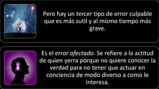 Pero hay un tercer tipo de error culpable
que es más sutil y al mismo tiempo más
grave.
Es el error afectado. Se refiere a la actitud
de quien yerra porque no quiere conocer la
verdad para no tener que actuar en
conciencia de modo diverso a como le
interesa.22/05/2018 76
 