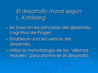 El desarrollo moral según
L. Kohlberg
 Se

basa en los principios del desarrollo
cognitivo de Piaget.
 Establece una secuencia del
desarrollo.
 Utiliza la metodología de los “dilemas
morales” para promover el desarrollo.

 