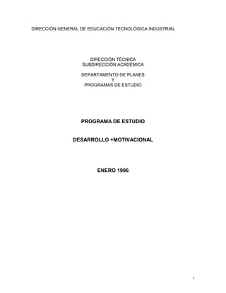 1
DIRECCIÓN GENERAL DE EDUCACIÓN TECNOLÓGICA INDUSTRIAL
DIRECCIÓN TÉCNICA
SUBDIRECCIÓN ACADEMICA
DEPARTAMENTO DE PLANES
Y
PROGRAMAS DE ESTUDIO
PROGRAMA DE ESTUDIO
DESARROLLO +MOTIVACIONAL
ENERO 1996
 