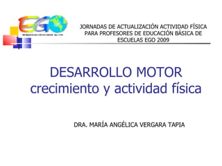 DESARROLLO MOTOR crecimiento y actividad física DRA. MARÍA ANGÉLICA VERGARA TAPIA JORNADAS DE ACTUALIZACIÓN ACTIVIDAD FÍSICA PARA PROFESORES DE EDUCACIÓN BÁSICA DE ESCUELAS EGO 2009 