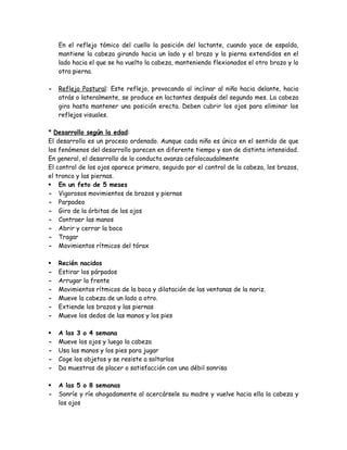 En el reflejo tómico del cuello la posición del lactante, cuando yace de espalda,
mantiene la cabeza girando hacia un lado y el brazo y la pierna extendidos en el
lado hacia el que se ha vuelto la cabeza, manteniendo flexionados el otro brazo y la
otra pierna.
- Reflejo Postural: Este reflejo, provocando al inclinar al niño hacia delante, hacia
atrás o lateralmente, se produce en lactantes después del segundo mes. La cabeza
gira hasta mantener una posición erecta. Deben cubrir los ojos para eliminar los
reflejos visuales.
* Desarrollo según la edad:
El desarrollo es un proceso ordenado. Aunque cada niño es único en el sentido de que
los fenómenos del desarrollo parecen en diferente tiempo y son de distinta intensidad.
En general, el desarrollo de la conducta avanza cefalocaudalmente
El control de los ojos aparece primero, seguido por el control de la cabeza, los brazos,
el tronco y las piernas.
 En un feto de 5 meses
- Vigorosos movimientos de brazos y piernas
- Parpadeo
- Giro de la órbitas de los ojos
- Contraer las manos
- Abrir y cerrar la boca
- Tragar
- Movimientos rítmicos del tórax
 Recién nacidos
- Estirar los párpados
- Arrugar la frente
- Movimientos rítmicos de la boca y dilatación de las ventanas de la nariz.
- Mueve la cabeza de un lado a otro.
- Extiende los brazos y las piernas
- Mueve los dedos de las manos y los pies
 A las 3 o 4 semana
- Mueve los ojos y luego la cabeza
- Usa las manos y los pies para jugar
- Coge los objetos y se resiste a soltarlos
- Da muestras de placer o satisfacción con una débil sonrisa
 A las 5 o 8 semanas
- Sonríe y ríe ahogadamente al acercársele su madre y vuelve hacia ella la cabeza y
los ojos
 