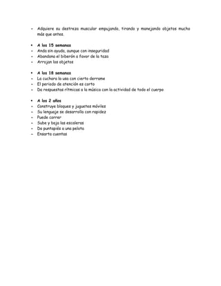 - Adquiere su destreza muscular empujando, tirando y manejando objetos mucho
más que antes.
 A los 15 semanas
- Anda sin ayuda, aunque con inseguridad
- Abandona el biberón a favor de la taza
- Arrojan los objetos
 A los 18 semanas
- La cuchara la usa con cierto derrame
- El periodo de atención es corto
- Da respuestas rítmicas a la música con la actividad de todo el cuerpo
 A los 2 años
- Construye bloques y juguetes móviles
- Su lenguaje se desarrolla con rapidez
- Puede correr
- Sube y baja las escaleras
- Da puntapiés a una pelota
- Ensarta cuentas
 
