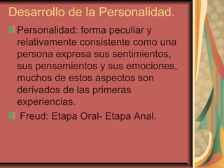 Desarrollo de la Personalidad.
Personalidad: forma peculiar y
relativamente consistente como una
persona expresa sus sentimientos,
sus pensamientos y sus emociones,
muchos de estos aspectos son
derivados de las primeras
experiencias.
Freud: Etapa Oral- Etapa Anal.
 