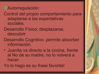 Autorregulación:
Control del propio comportamiento para
adaptarse a las expectativas
sociales.
Desarrollo Físico: desplazarse,
descubrir
Desarrollo Cognitivo: permite absorber
información.
• Juanita va directo a la cocina, frente
al No de su madre, no lo volverá a
hacer.
Yo lo hago es su frase favorita!
 