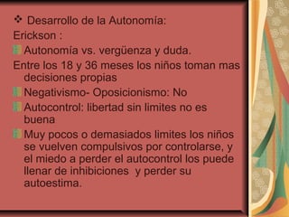  Desarrollo de la Autonomía:
Erickson :
Autonomía vs. vergüenza y duda.
Entre los 18 y 36 meses los niños toman mas
decisiones propias
Negativismo- Oposicionismo: No
Autocontrol: libertad sin limites no es
buena
Muy pocos o demasiados limites los niños
se vuelven compulsivos por controlarse, y
el miedo a perder el autocontrol los puede
llenar de inhibiciones y perder su
autoestima.
 