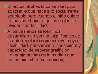 El autocontrol es la capacidad para
adaptar lo que hace a lo socialmente
aceptable pero cuando el niño quiere
demasiado hacer algo las reglas se
olvidan con facilidad.
A los tres años se los niños
desarrollan un sentido significativo de
la autorregulación que incluye mayor
flexibilidad, pensamiento consciente y
capacidad de esperar gratifición.
Lenguaje actúan en la medida que
hacen escuchar (sus deseos)
 