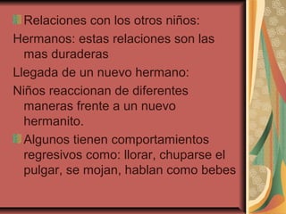 Relaciones con los otros niños:
Hermanos: estas relaciones son las
mas duraderas
Llegada de un nuevo hermano:
Niños reaccionan de diferentes
maneras frente a un nuevo
hermanito.
Algunos tienen comportamientos
regresivos como: llorar, chuparse el
pulgar, se mojan, hablan como bebes
 