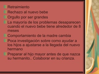 Retraimiento
Rechazo al nuevo bebe
Orgullo por ser grandes
La mayoría de los problemas desaparecen
cuando el nuevo bebe tiene alrededor de 8
meses
Comportamiento de la madre cambia
Poca investigación sobre como ayudar a
los hijos a ajustarse a la llegada del nuevo
hermano
Preparar al hijo mayor antes de que nazca
su hermanito.. Colaborar en su crianza.
 