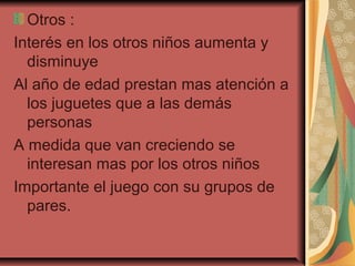 Otros :
Interés en los otros niños aumenta y
disminuye
Al año de edad prestan mas atención a
los juguetes que a las demás
personas
A medida que van creciendo se
interesan mas por los otros niños
Importante el juego con su grupos de
pares.
 