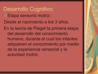 Desarrollo Cognitivo:
Etapa sensorio motriz:
Desde el nacimiento a los 3 años.
En la teoría de Piaget la primera etapa
del desarrollo del conocimiento
humano, durante el cual los infantes
adquieren el conocimiento por medio
de la experiencia sensorial y la
actividad motriz.
 
