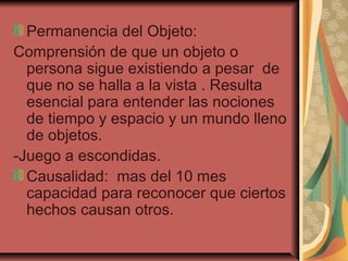 Permanencia del Objeto:
Comprensión de que un objeto o
persona sigue existiendo a pesar de
que no se halla a la vista . Resulta
esencial para entender las nociones
de tiempo y espacio y un mundo lleno
de objetos.
-Juego a escondidas.
Causalidad: mas del 10 mes
capacidad para reconocer que ciertos
hechos causan otros.
 