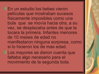 En un estudio los bebes vieron
películas que mostraban sucesos
físicamente imposibles como una
bola que se movía hacia otra, a su
vez, se desplazaba antes de que la
tocara la primera. Infantes menores
de 10 meses de edad no
manifestaron ninguna sorpresa, como
si lo hicieron los de mas edad.
Los mayores se dieron cuenta que
faltaba algo necesario para el
movimiento de la segunda bola.
 