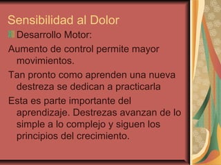 Sensibilidad al Dolor
Desarrollo Motor:
Aumento de control permite mayor
movimientos.
Tan pronto como aprenden una nueva
destreza se dedican a practicarla
Esta es parte importante del
aprendizaje. Destrezas avanzan de lo
simple a lo complejo y siguen los
principios del crecimiento.
 